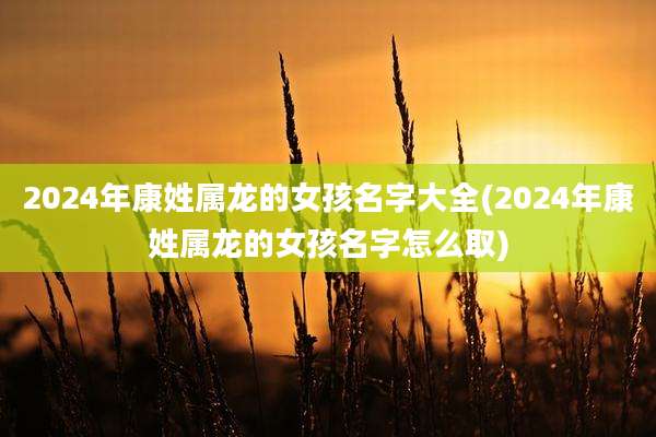 2024年康姓属龙的女孩名字大全(2024年康姓属龙的女孩名字怎么取)