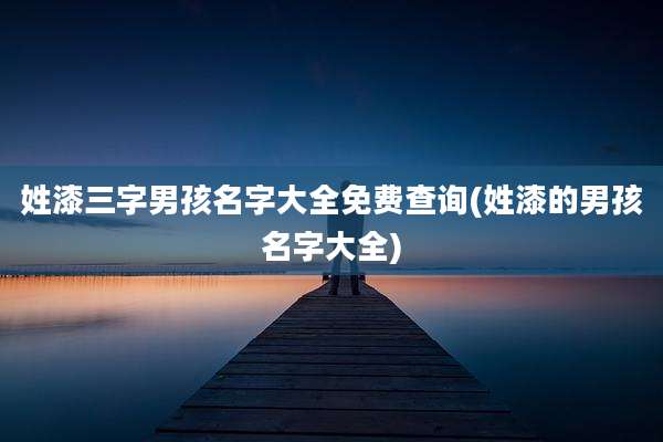 姓漆三字男孩名字大全免费查询(姓漆的男孩名字大全)