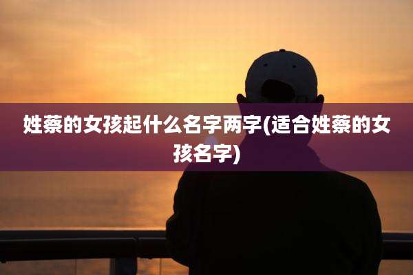 姓蔡的女孩起什么名字两字(适合姓蔡的女孩名字)