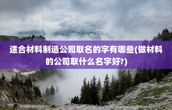 适合材料制造公司取名的字有哪些(做材料的公司取什么名字好?)