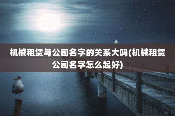 机械租赁与公司名字的关系大吗(机械租赁公司名字怎么起好)