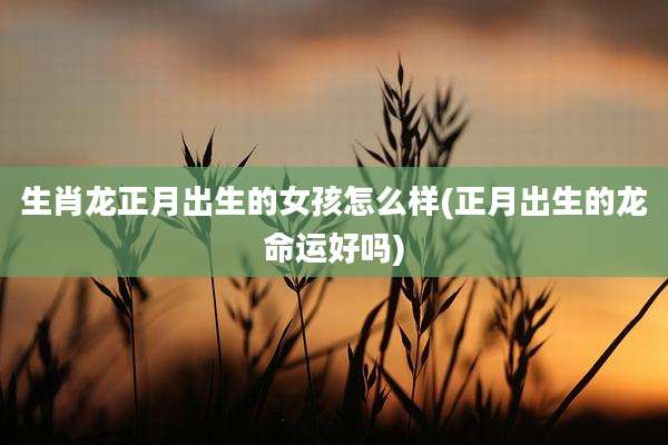 生肖龙正月出生的女孩怎么样(正月出生的龙命运好吗)