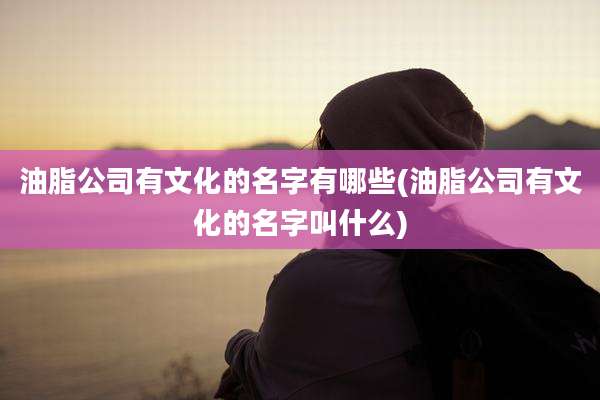 油脂公司有文化的名字有哪些(油脂公司有文化的名字叫什么)