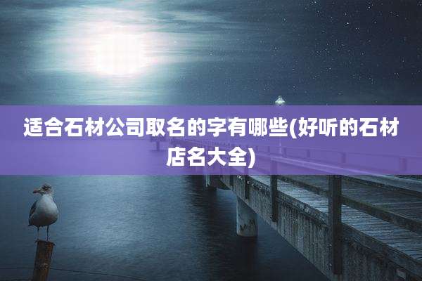适合石材公司取名的字有哪些(好听的石材店名大全)