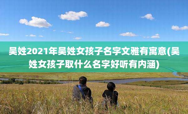 吴姓2021年吴姓女孩子名字文雅有寓意(吴姓女孩子取什么名字好听有内涵)