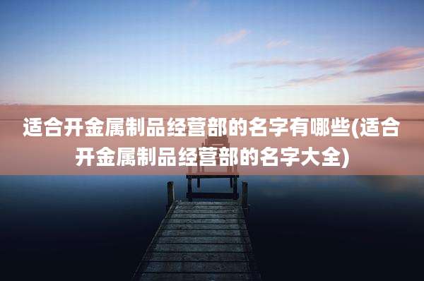 适合开金属制品经营部的名字有哪些(适合开金属制品经营部的名字大全)