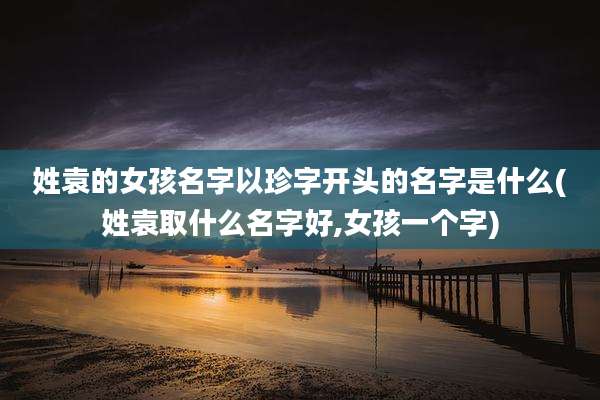 姓袁的女孩名字以珍字开头的名字是什么(姓袁取什么名字好,女孩一个字)