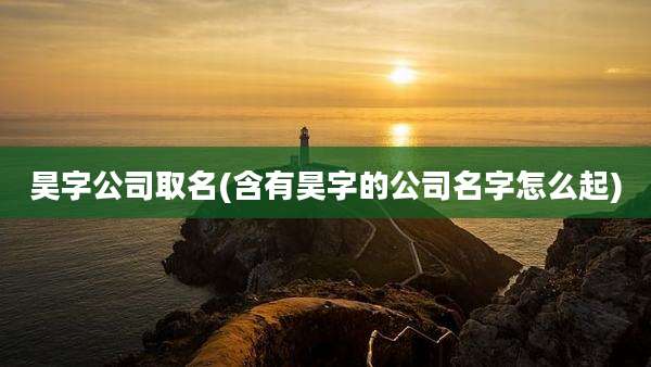 昊字公司取名(含有昊字的公司名字怎么起)