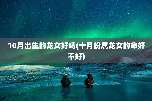 10月出生的龙女好吗(十月份属龙女的命好不好)