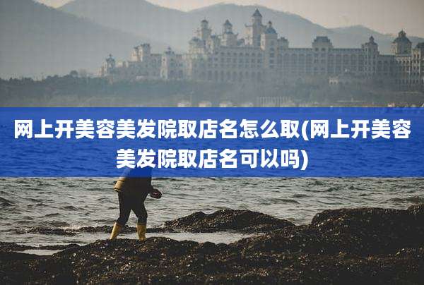 网上开美容美发院取店名怎么取(网上开美容美发院取店名可以吗)
