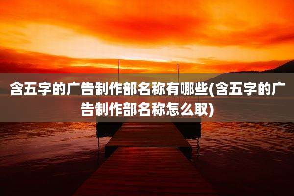 含五字的广告制作部名称有哪些(含五字的广告制作部名称怎么取)