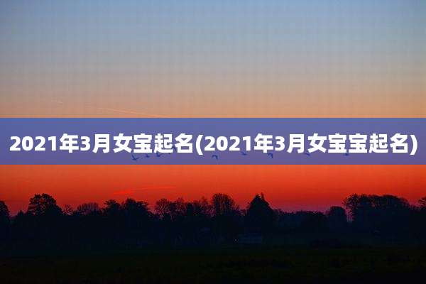 2021年3月女宝起名(2021年3月女宝宝起名)