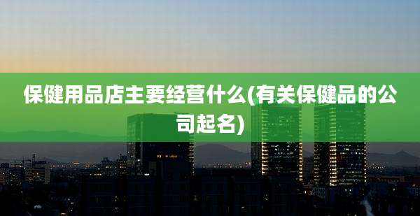 保健用品店主要经营什么(有关保健品的公司起名)