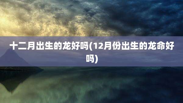 十二月出生的龙好吗(12月份出生的龙命好吗)
