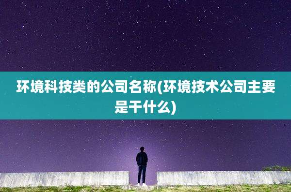 环境科技类的公司名称(环境技术公司主要是干什么)
