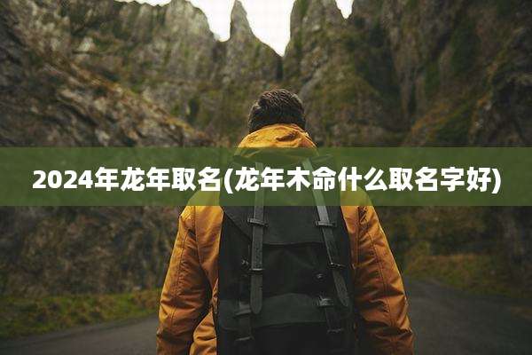 2024年龙年取名(龙年木命什么取名字好)