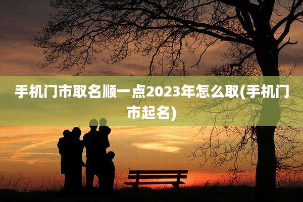 手机门市取名顺一点2023年怎么取(手机门市起名)