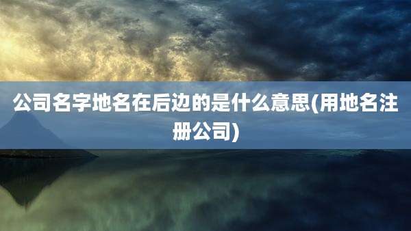 公司名字地名在后边的是什么意思(用地名注册公司)