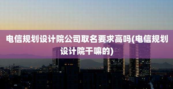 电信规划设计院公司取名要求高吗(电信规划设计院干嘛的)
