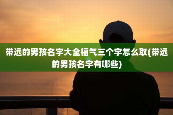 带远的男孩名字大全福气三个字怎么取(带远的男孩名字有哪些)