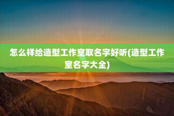 怎么样给造型工作室取名字好听(造型工作室名字大全)