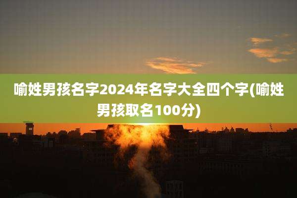 喻姓男孩名字2024年名字大全四个字(喻姓男孩取名100分)
