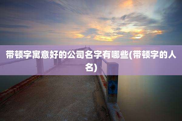 带顿字寓意好的公司名字有哪些(带顿字的人名)