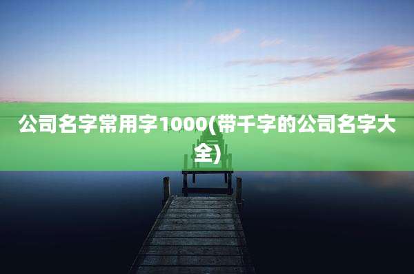 公司名字常用字1000(带千字的公司名字大全)