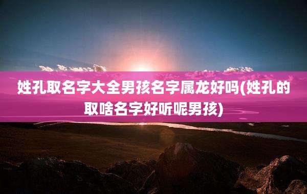 姓孔取名字大全男孩名字属龙好吗(姓孔的取啥名字好听呢男孩)