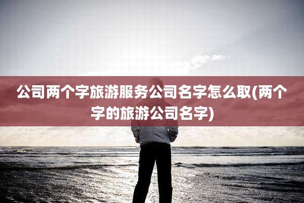 公司两个字旅游服务公司名字怎么取(两个字的旅游公司名字)