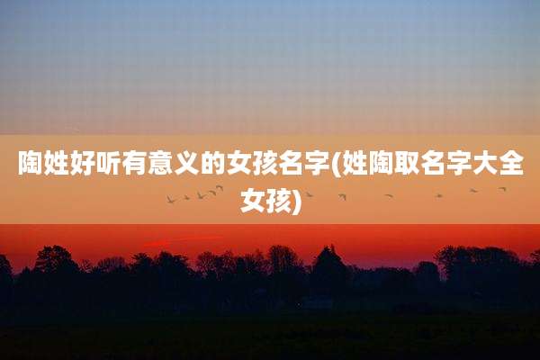 陶姓好听有意义的女孩名字(姓陶取名字大全女孩)