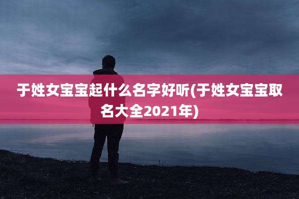于姓女宝宝起什么名字好听(于姓女宝宝取名大全2021年)