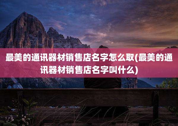 最美的通讯器材销售店名字怎么取(最美的通讯器材销售店名字叫什么)