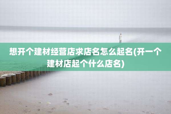 想开个建材经营店求店名怎么起名(开一个建材店起个什么店名)