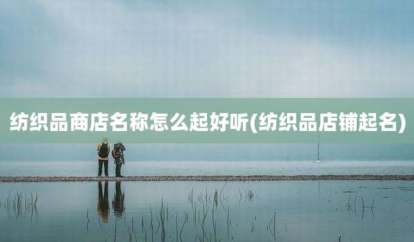 纺织品商店名称怎么起好听(纺织品店铺起名)