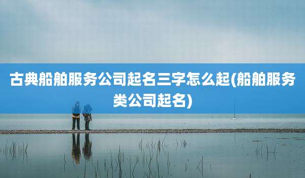 古典船舶服务公司起名三字怎么起(船舶服务类公司起名)