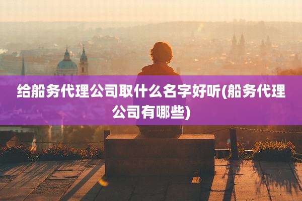 给船务代理公司取什么名字好听(船务代理公司有哪些)