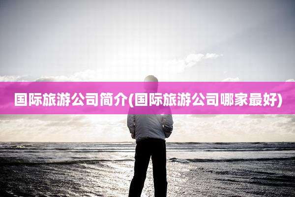 国际旅游公司简介(国际旅游公司哪家最好)