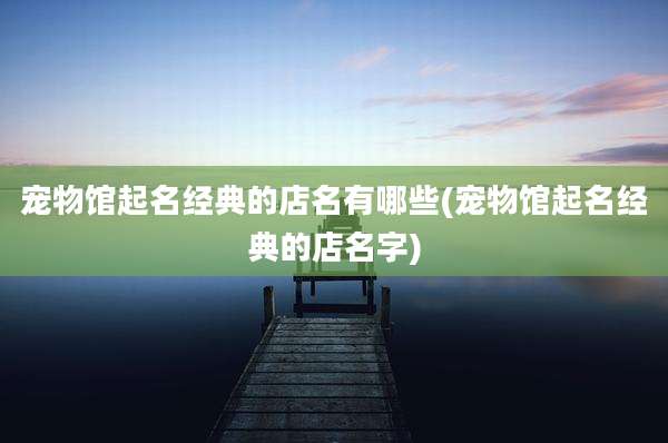 宠物馆起名经典的店名有哪些(宠物馆起名经典的店名字)