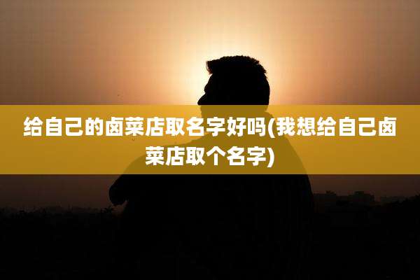 给自己的卤菜店取名字好吗(我想给自己卤菜店取个名字)