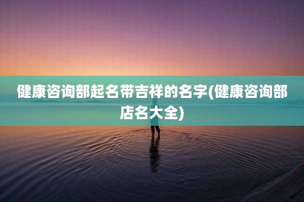 健康咨询部起名带吉祥的名字(健康咨询部店名大全)