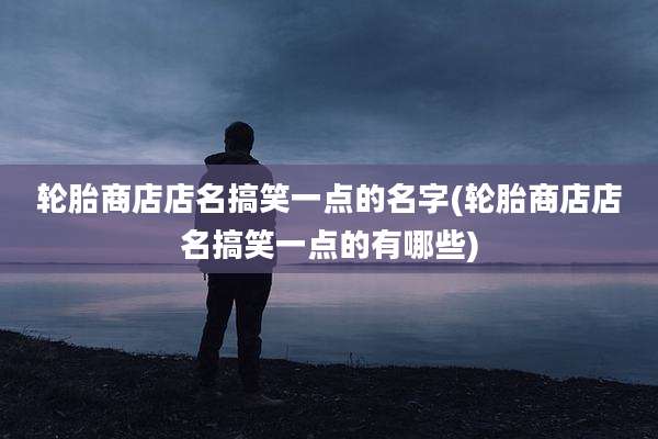 轮胎商店店名搞笑一点的名字(轮胎商店店名搞笑一点的有哪些)