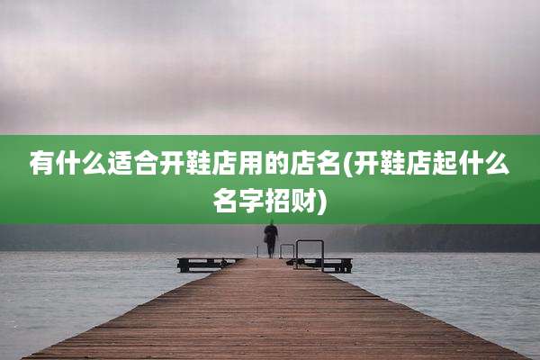 有什么适合开鞋店用的店名(开鞋店起什么名字招财)
