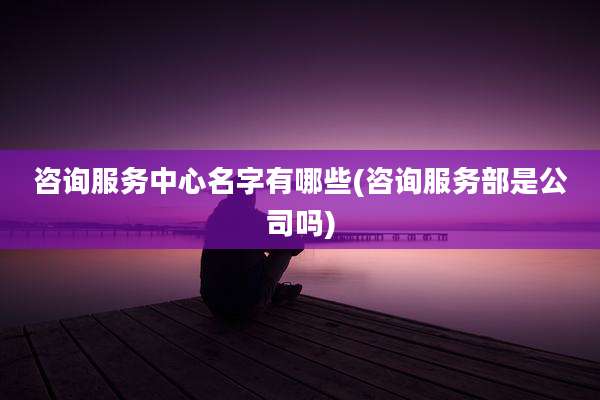 咨询服务中心名字有哪些(咨询服务部是公司吗)