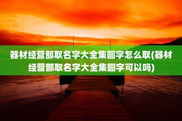 器材经营部取名字大全集圆字怎么取(器材经营部取名字大全集圆字可以吗)