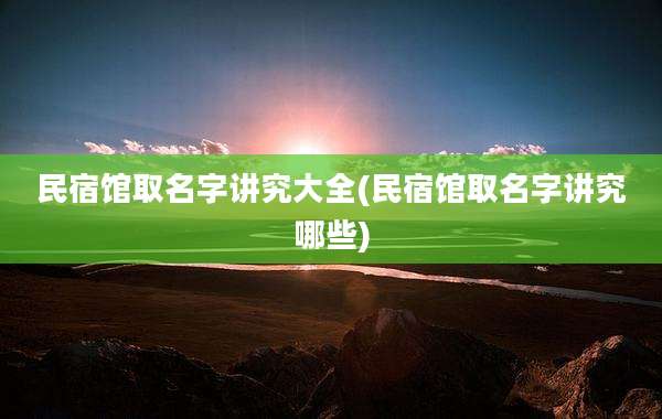 民宿馆取名字讲究大全(民宿馆取名字讲究哪些)