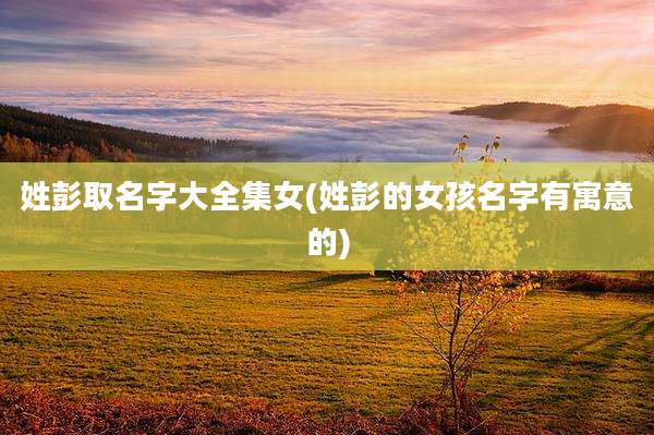 姓彭取名字大全集女(姓彭的女孩名字有寓意的)