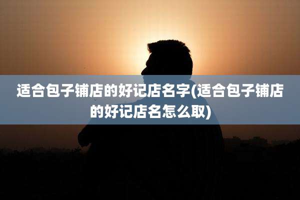 适合包子铺店的好记店名字(适合包子铺店的好记店名怎么取)
