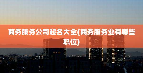 商务服务公司起名大全(商务服务业有哪些职位)