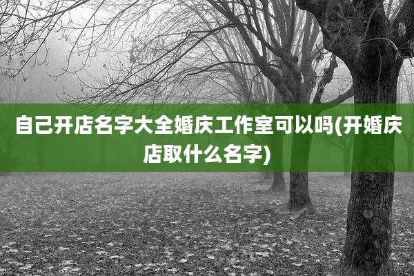 自己开店名字大全婚庆工作室可以吗(开婚庆店取什么名字)